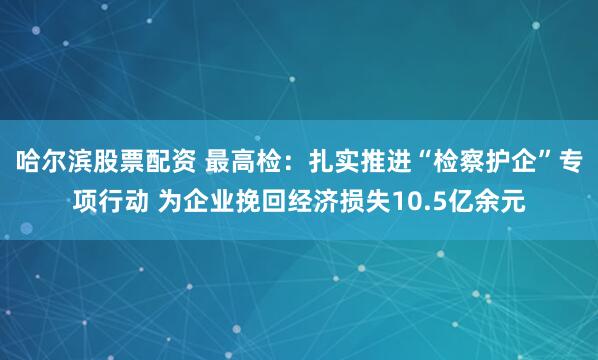 哈尔滨股票配资 最高检:扎实推进“检察护企”专项行动 为企业挽回经济损失10.5亿余元