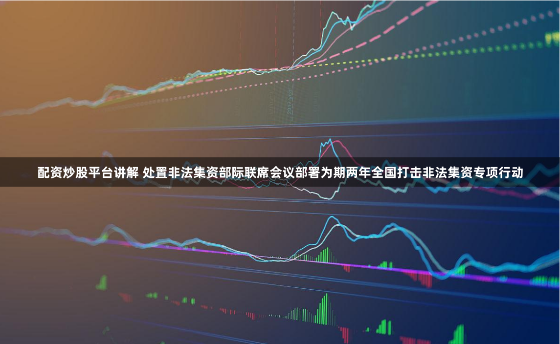 配资炒股平台讲解 处置非法集资部际联席会议部署为期两年全国打击非法集资专项行动