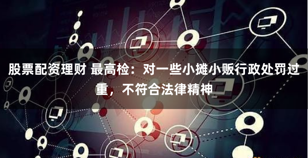 股票配资理财 最高检：对一些小摊小贩行政处罚过重，不符合法律精神