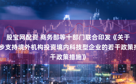 股宝网配资 商务部等十部门联合印发《关于进一步支持境外机构投资境内科技型企业的若干政策措施》