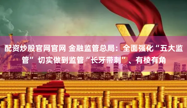 配资炒股官网官网 金融监管总局：全面强化“五大监管” 切实做到监管“长牙带刺”、有棱有角