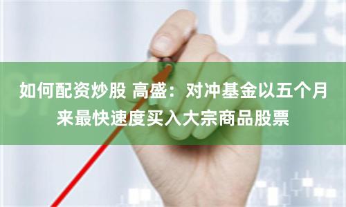 如何配资炒股 高盛：对冲基金以五个月来最快速度买入大宗商品股票