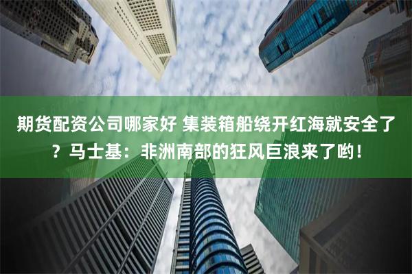 期货配资公司哪家好 集装箱船绕开红海就安全了？马士基：非洲南部的狂风巨浪来了哟！