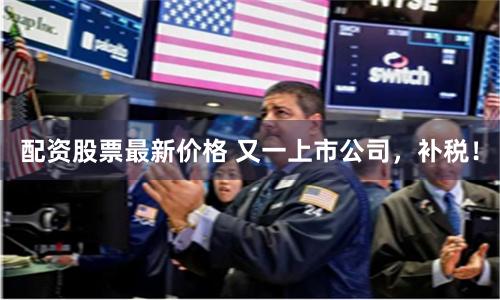 配资股票最新价格 又一上市公司,补税!